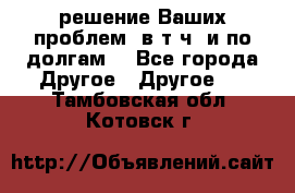 решение Ваших проблем (в т.ч. и по долгам) - Все города Другое » Другое   . Тамбовская обл.,Котовск г.